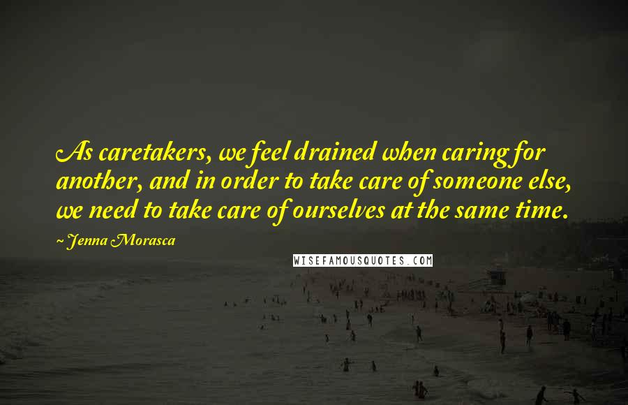 Jenna Morasca Quotes: As caretakers, we feel drained when caring for another, and in order to take care of someone else, we need to take care of ourselves at the same time.