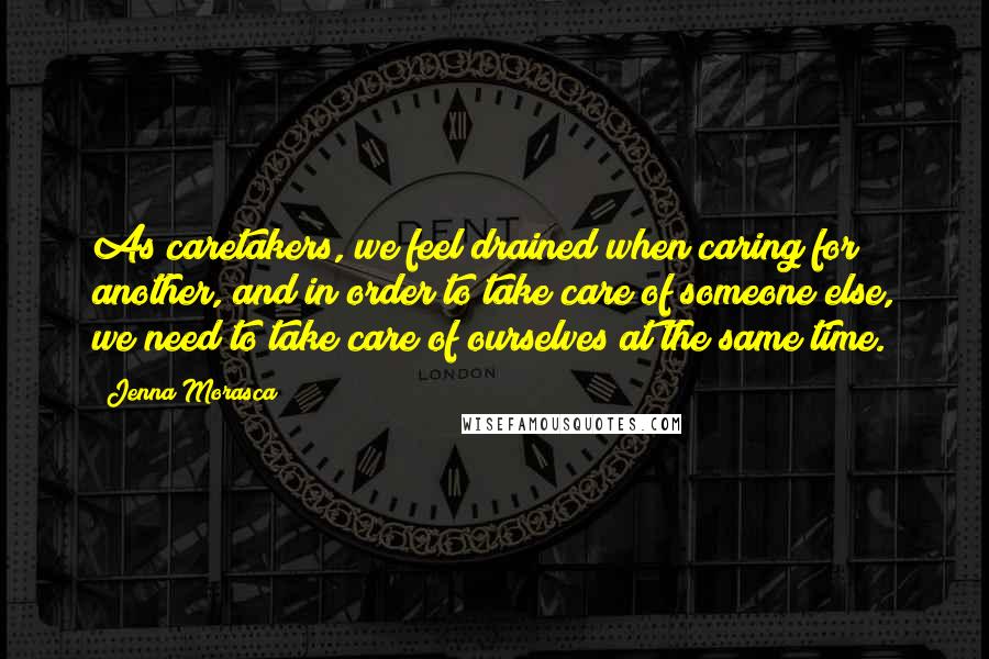 Jenna Morasca Quotes: As caretakers, we feel drained when caring for another, and in order to take care of someone else, we need to take care of ourselves at the same time.