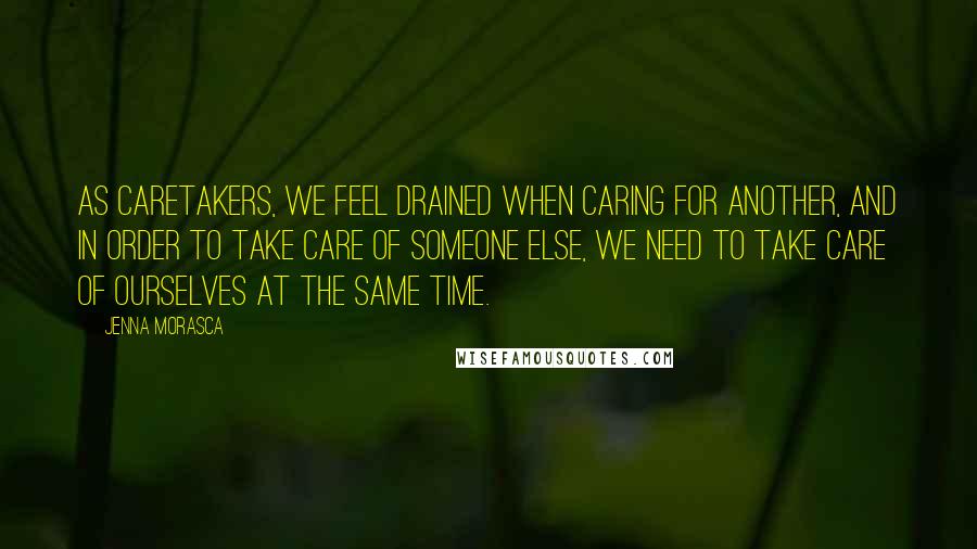 Jenna Morasca Quotes: As caretakers, we feel drained when caring for another, and in order to take care of someone else, we need to take care of ourselves at the same time.