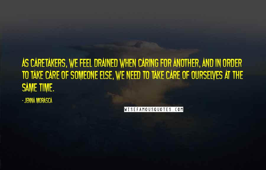 Jenna Morasca Quotes: As caretakers, we feel drained when caring for another, and in order to take care of someone else, we need to take care of ourselves at the same time.