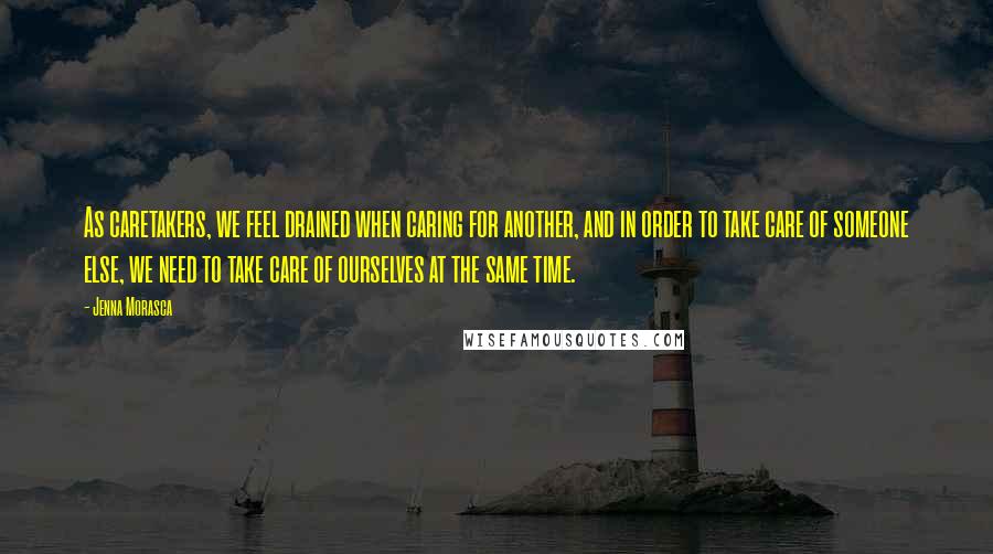 Jenna Morasca Quotes: As caretakers, we feel drained when caring for another, and in order to take care of someone else, we need to take care of ourselves at the same time.