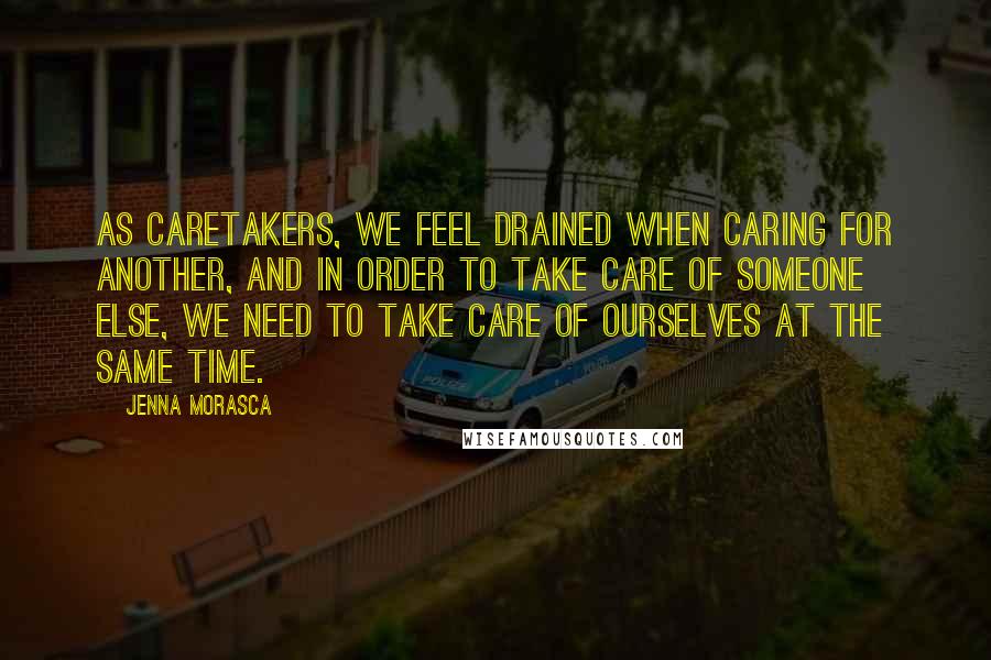 Jenna Morasca Quotes: As caretakers, we feel drained when caring for another, and in order to take care of someone else, we need to take care of ourselves at the same time.