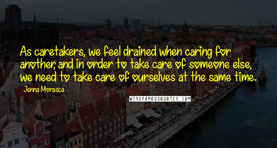 Jenna Morasca Quotes: As caretakers, we feel drained when caring for another, and in order to take care of someone else, we need to take care of ourselves at the same time.