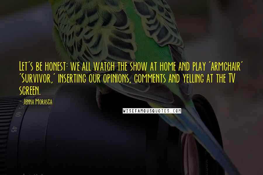 Jenna Morasca Quotes: Let's be honest: we all watch the show at home and play 'armchair' 'Survivor,' inserting our opinions, comments and yelling at the TV screen.