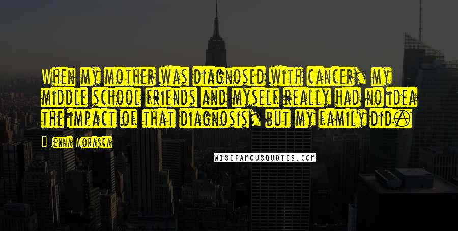 Jenna Morasca Quotes: When my mother was diagnosed with cancer, my middle school friends and myself really had no idea the impact of that diagnosis, but my family did.