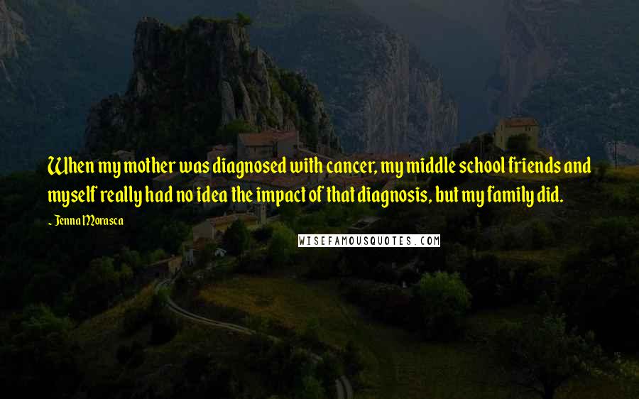 Jenna Morasca Quotes: When my mother was diagnosed with cancer, my middle school friends and myself really had no idea the impact of that diagnosis, but my family did.