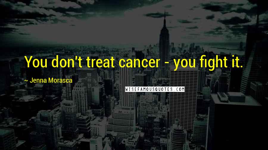 Jenna Morasca Quotes: You don't treat cancer - you fight it.