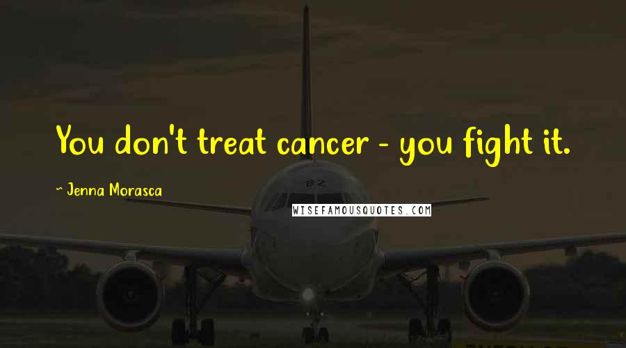 Jenna Morasca Quotes: You don't treat cancer - you fight it.