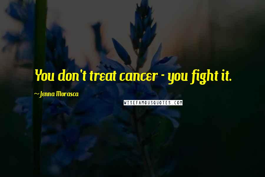 Jenna Morasca Quotes: You don't treat cancer - you fight it.