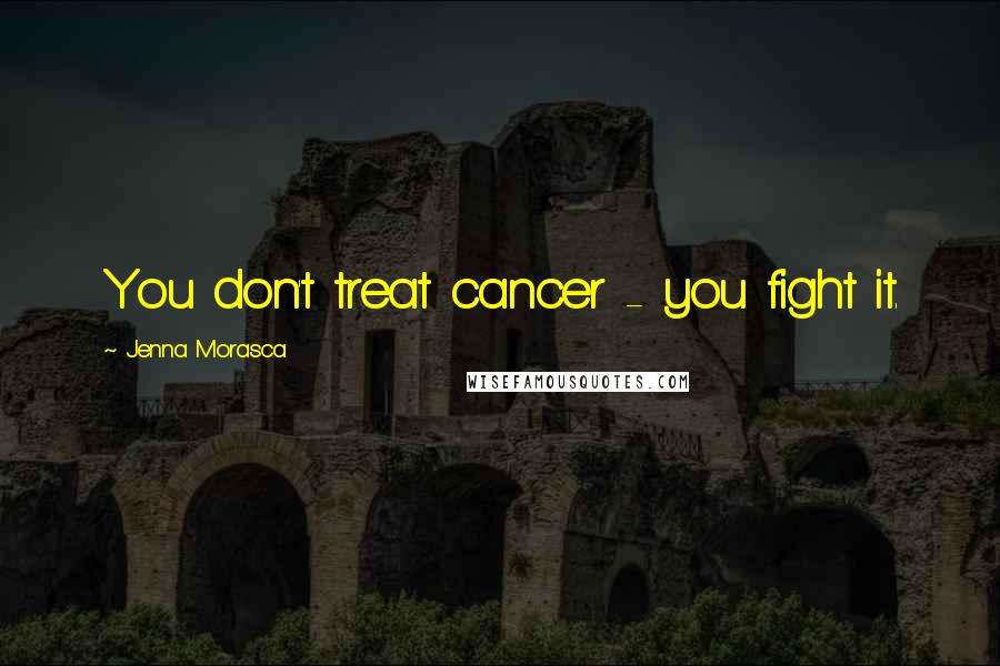 Jenna Morasca Quotes: You don't treat cancer - you fight it.