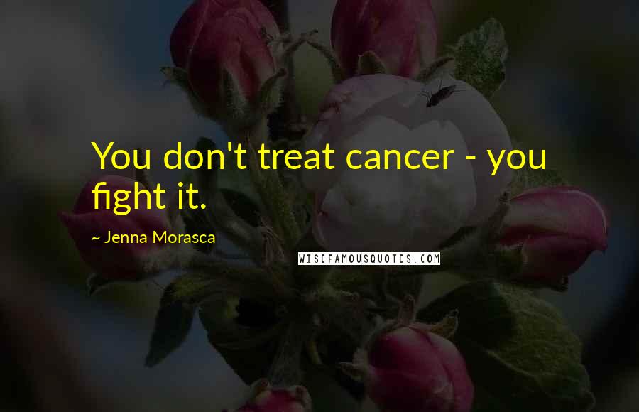 Jenna Morasca Quotes: You don't treat cancer - you fight it.