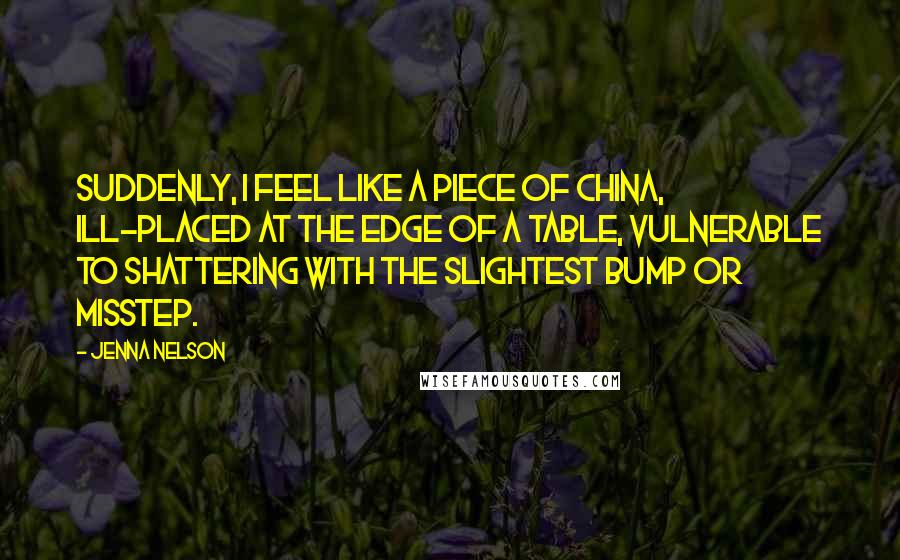 Jenna Nelson Quotes: Suddenly, I feel like a piece of china, ill-placed at the edge of a table, vulnerable to shattering with the slightest bump or misstep.