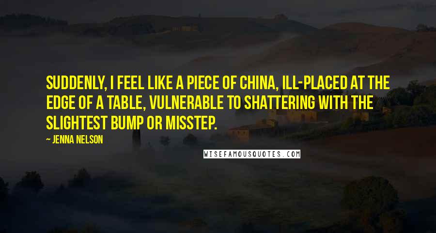 Jenna Nelson Quotes: Suddenly, I feel like a piece of china, ill-placed at the edge of a table, vulnerable to shattering with the slightest bump or misstep.