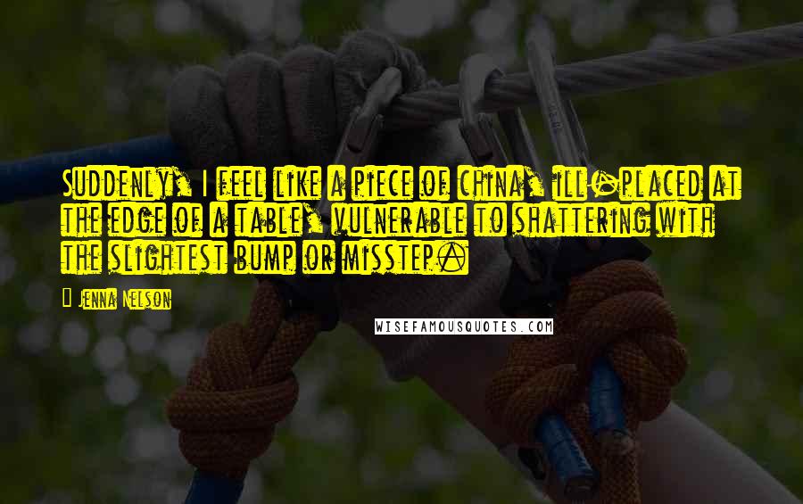 Jenna Nelson Quotes: Suddenly, I feel like a piece of china, ill-placed at the edge of a table, vulnerable to shattering with the slightest bump or misstep.