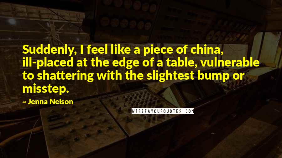 Jenna Nelson Quotes: Suddenly, I feel like a piece of china, ill-placed at the edge of a table, vulnerable to shattering with the slightest bump or misstep.