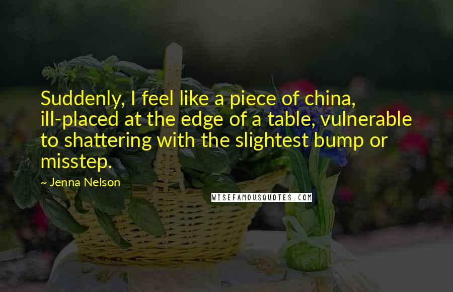 Jenna Nelson Quotes: Suddenly, I feel like a piece of china, ill-placed at the edge of a table, vulnerable to shattering with the slightest bump or misstep.