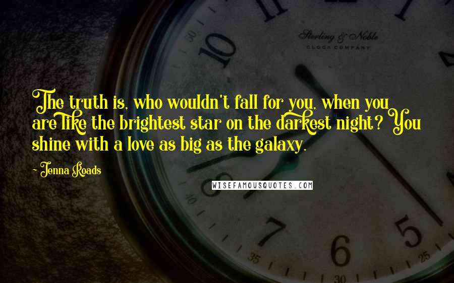 Jenna Roads Quotes: The truth is, who wouldn't fall for you, when you are like the brightest star on the darkest night? You shine with a love as big as the galaxy.