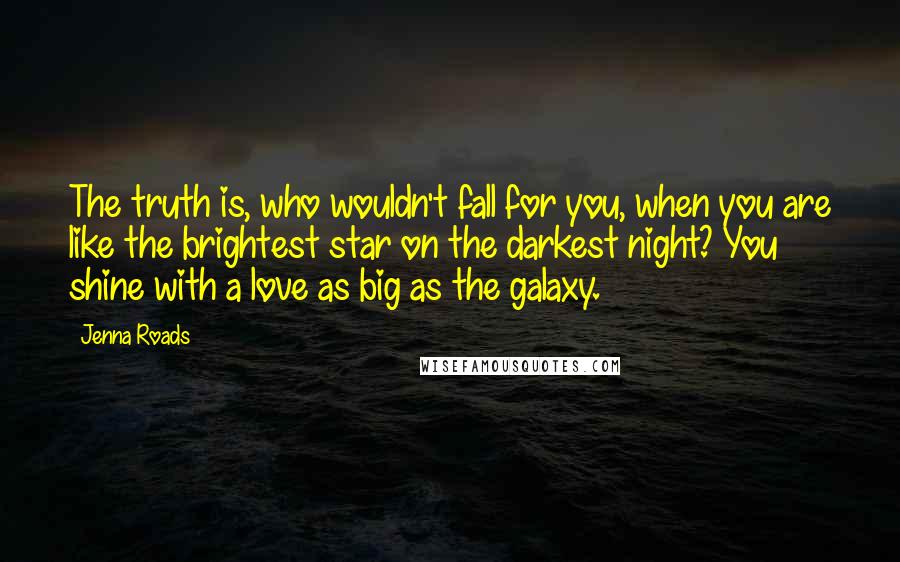 Jenna Roads Quotes: The truth is, who wouldn't fall for you, when you are like the brightest star on the darkest night? You shine with a love as big as the galaxy.