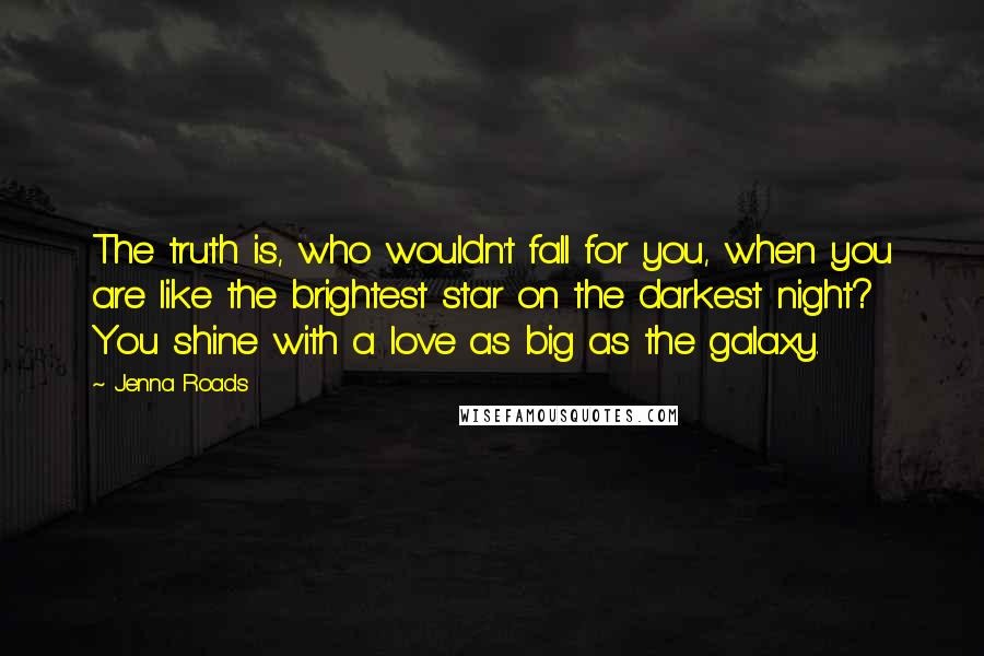 Jenna Roads Quotes: The truth is, who wouldn't fall for you, when you are like the brightest star on the darkest night? You shine with a love as big as the galaxy.