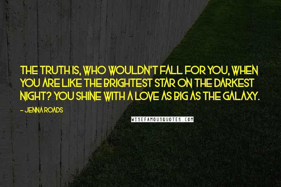 Jenna Roads Quotes: The truth is, who wouldn't fall for you, when you are like the brightest star on the darkest night? You shine with a love as big as the galaxy.