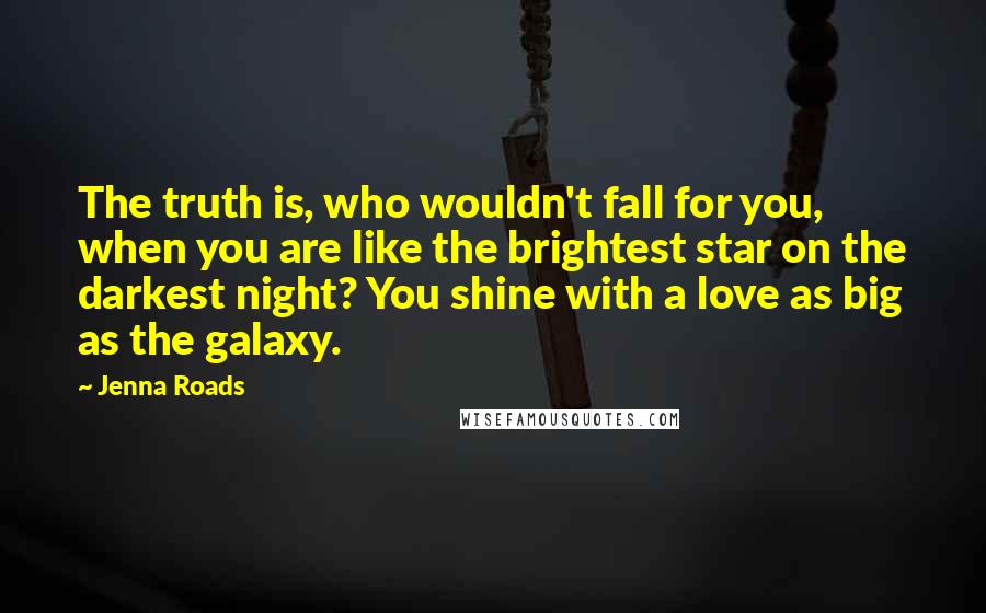 Jenna Roads Quotes: The truth is, who wouldn't fall for you, when you are like the brightest star on the darkest night? You shine with a love as big as the galaxy.