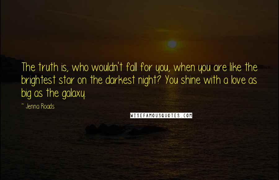 Jenna Roads Quotes: The truth is, who wouldn't fall for you, when you are like the brightest star on the darkest night? You shine with a love as big as the galaxy.