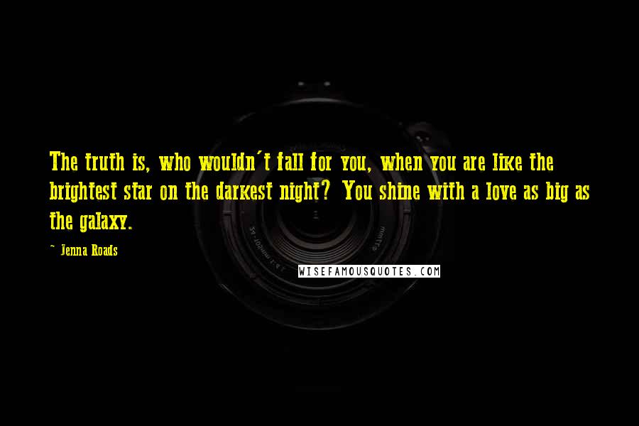 Jenna Roads Quotes: The truth is, who wouldn't fall for you, when you are like the brightest star on the darkest night? You shine with a love as big as the galaxy.