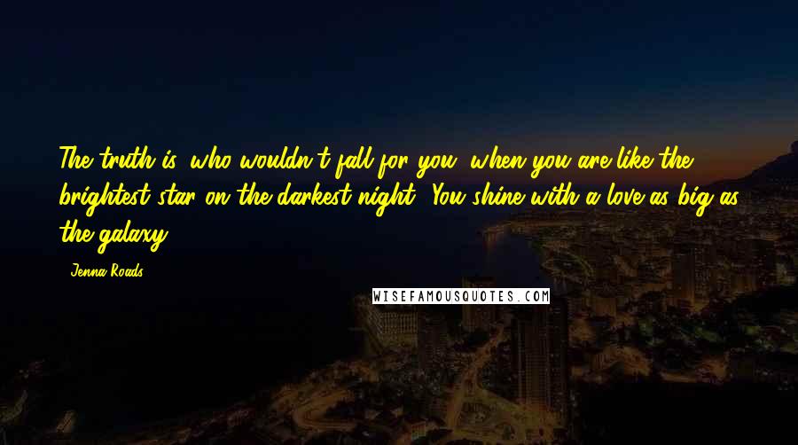 Jenna Roads Quotes: The truth is, who wouldn't fall for you, when you are like the brightest star on the darkest night? You shine with a love as big as the galaxy.