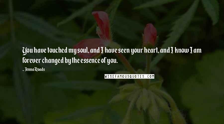 Jenna Roads Quotes: You have touched my soul, and I have seen your heart, and I know I am forever changed by the essence of you.