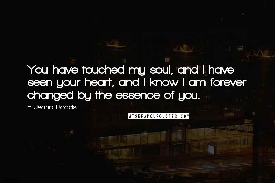 Jenna Roads Quotes: You have touched my soul, and I have seen your heart, and I know I am forever changed by the essence of you.