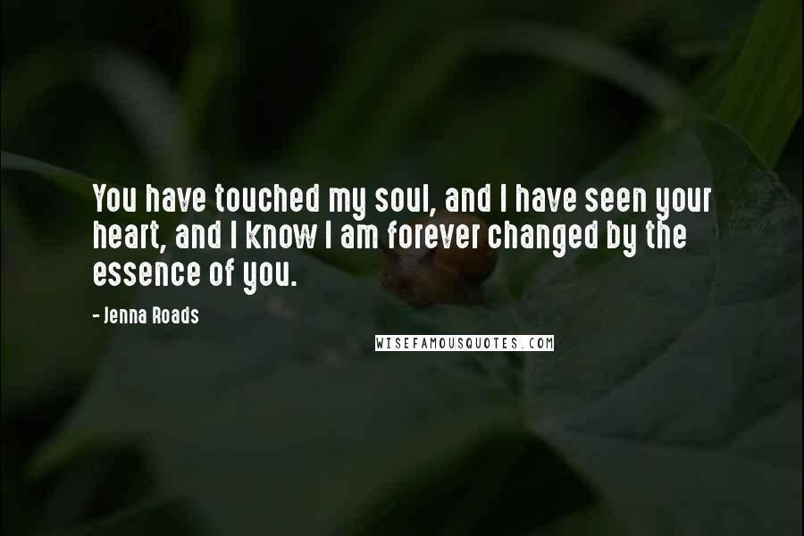 Jenna Roads Quotes: You have touched my soul, and I have seen your heart, and I know I am forever changed by the essence of you.