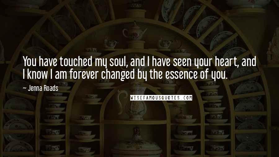 Jenna Roads Quotes: You have touched my soul, and I have seen your heart, and I know I am forever changed by the essence of you.