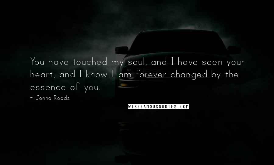 Jenna Roads Quotes: You have touched my soul, and I have seen your heart, and I know I am forever changed by the essence of you.