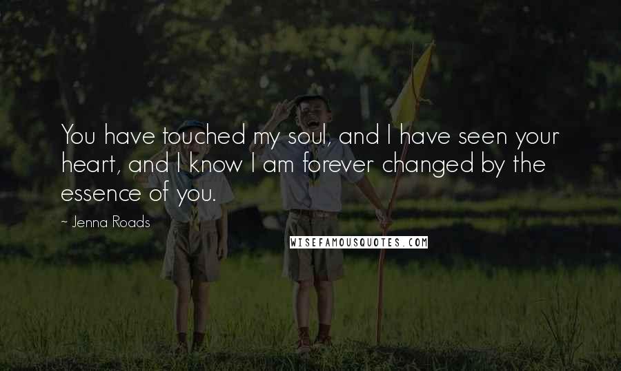 Jenna Roads Quotes: You have touched my soul, and I have seen your heart, and I know I am forever changed by the essence of you.