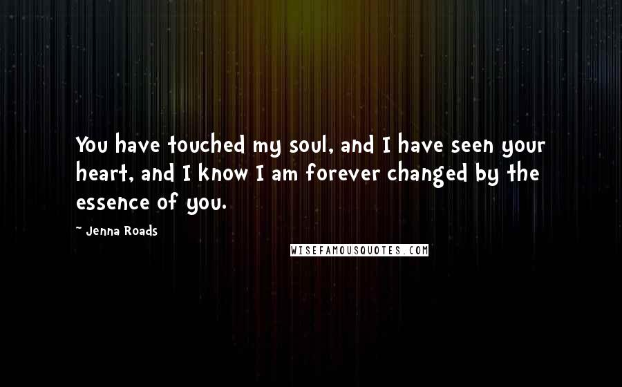 Jenna Roads Quotes: You have touched my soul, and I have seen your heart, and I know I am forever changed by the essence of you.