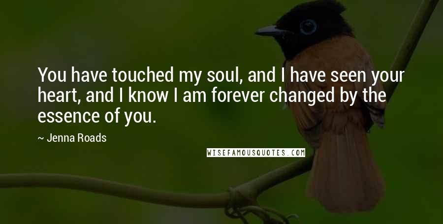 Jenna Roads Quotes: You have touched my soul, and I have seen your heart, and I know I am forever changed by the essence of you.