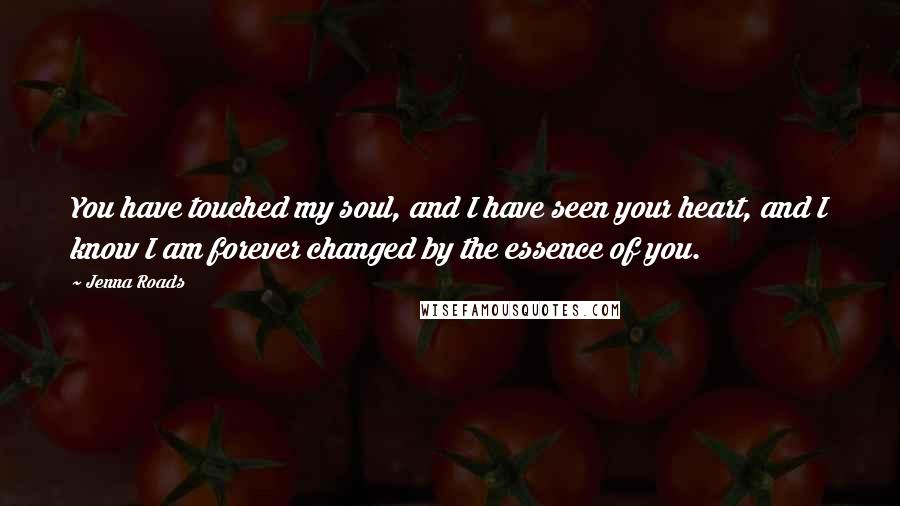 Jenna Roads Quotes: You have touched my soul, and I have seen your heart, and I know I am forever changed by the essence of you.