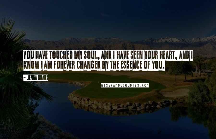 Jenna Roads Quotes: You have touched my soul, and I have seen your heart, and I know I am forever changed by the essence of you.