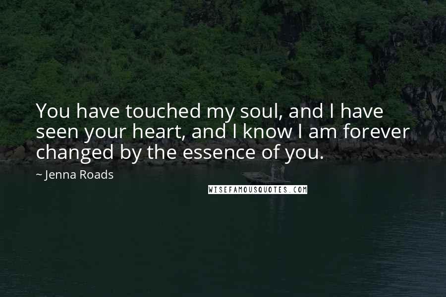 Jenna Roads Quotes: You have touched my soul, and I have seen your heart, and I know I am forever changed by the essence of you.