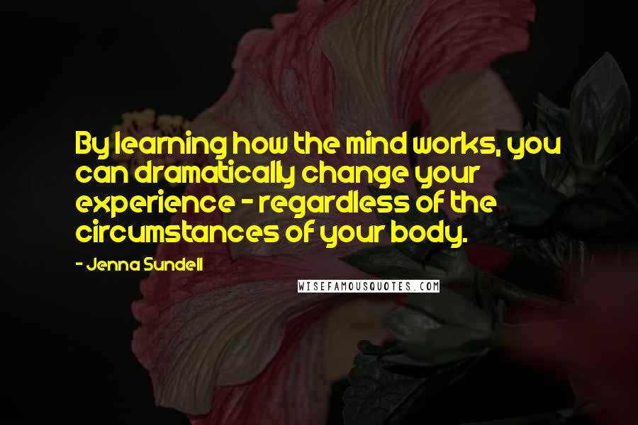 Jenna Sundell Quotes: By learning how the mind works, you can dramatically change your experience - regardless of the circumstances of your body.