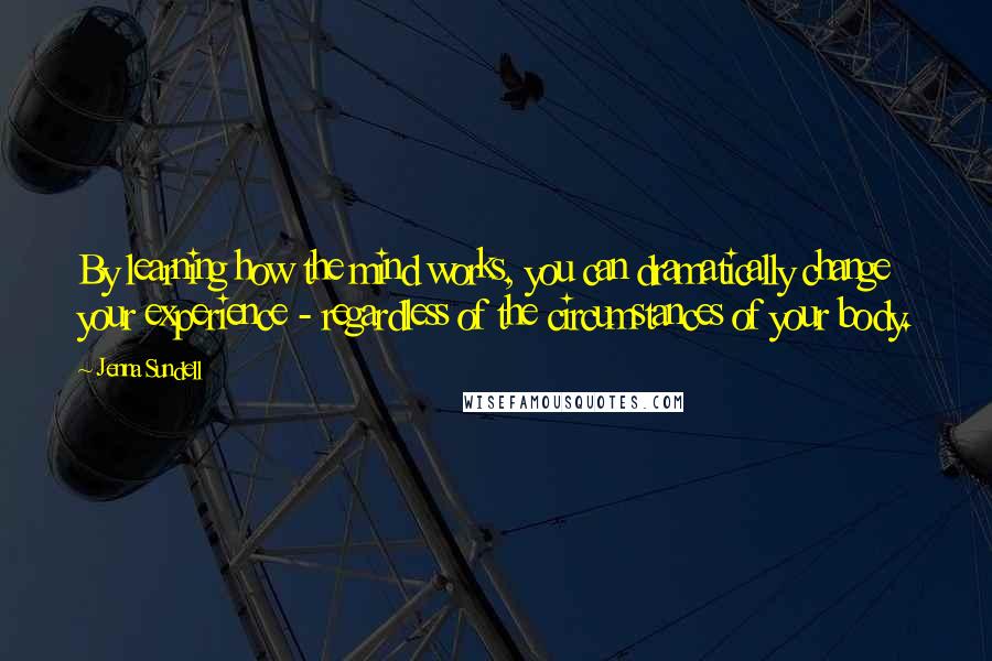 Jenna Sundell Quotes: By learning how the mind works, you can dramatically change your experience - regardless of the circumstances of your body.