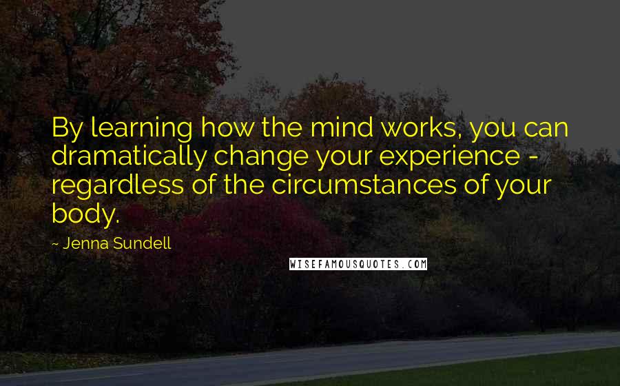 Jenna Sundell Quotes: By learning how the mind works, you can dramatically change your experience - regardless of the circumstances of your body.