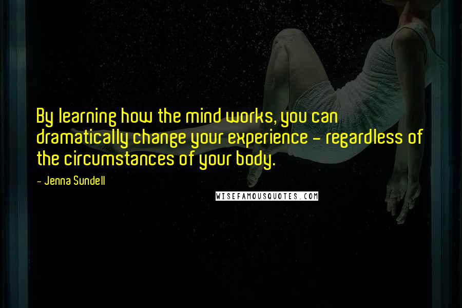 Jenna Sundell Quotes: By learning how the mind works, you can dramatically change your experience - regardless of the circumstances of your body.