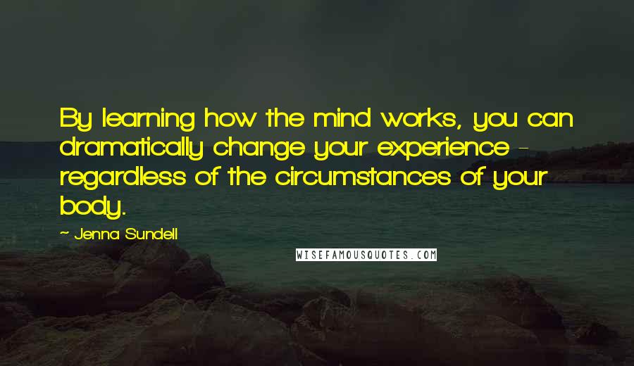 Jenna Sundell Quotes: By learning how the mind works, you can dramatically change your experience - regardless of the circumstances of your body.