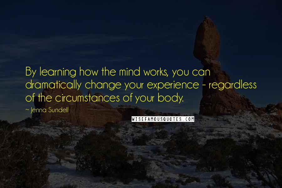 Jenna Sundell Quotes: By learning how the mind works, you can dramatically change your experience - regardless of the circumstances of your body.