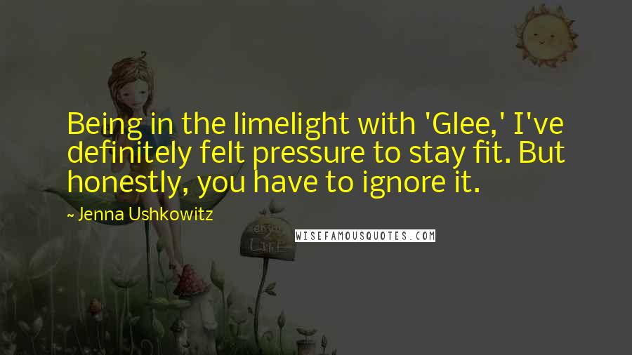 Jenna Ushkowitz Quotes: Being in the limelight with 'Glee,' I've definitely felt pressure to stay fit. But honestly, you have to ignore it.