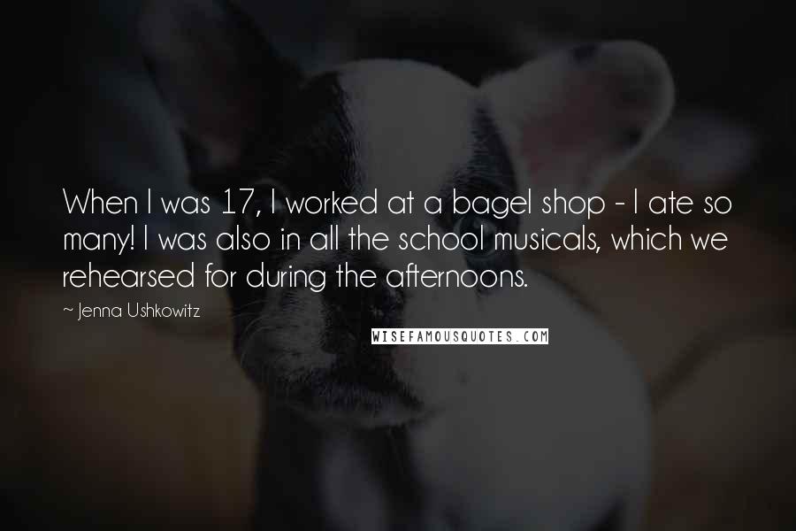 Jenna Ushkowitz Quotes: When I was 17, I worked at a bagel shop - I ate so many! I was also in all the school musicals, which we rehearsed for during the afternoons.