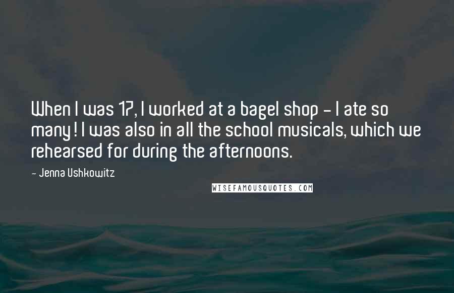 Jenna Ushkowitz Quotes: When I was 17, I worked at a bagel shop - I ate so many! I was also in all the school musicals, which we rehearsed for during the afternoons.