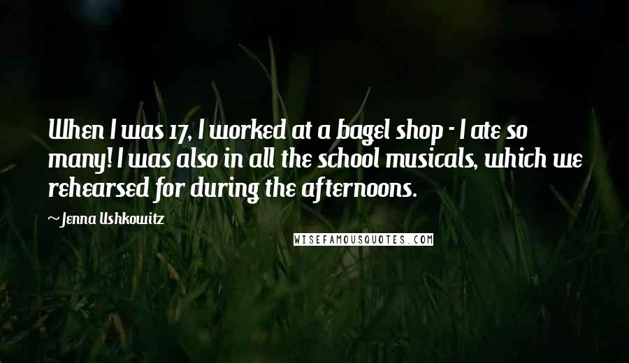 Jenna Ushkowitz Quotes: When I was 17, I worked at a bagel shop - I ate so many! I was also in all the school musicals, which we rehearsed for during the afternoons.