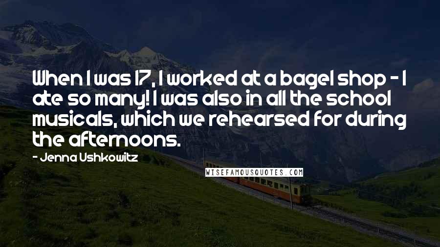 Jenna Ushkowitz Quotes: When I was 17, I worked at a bagel shop - I ate so many! I was also in all the school musicals, which we rehearsed for during the afternoons.
